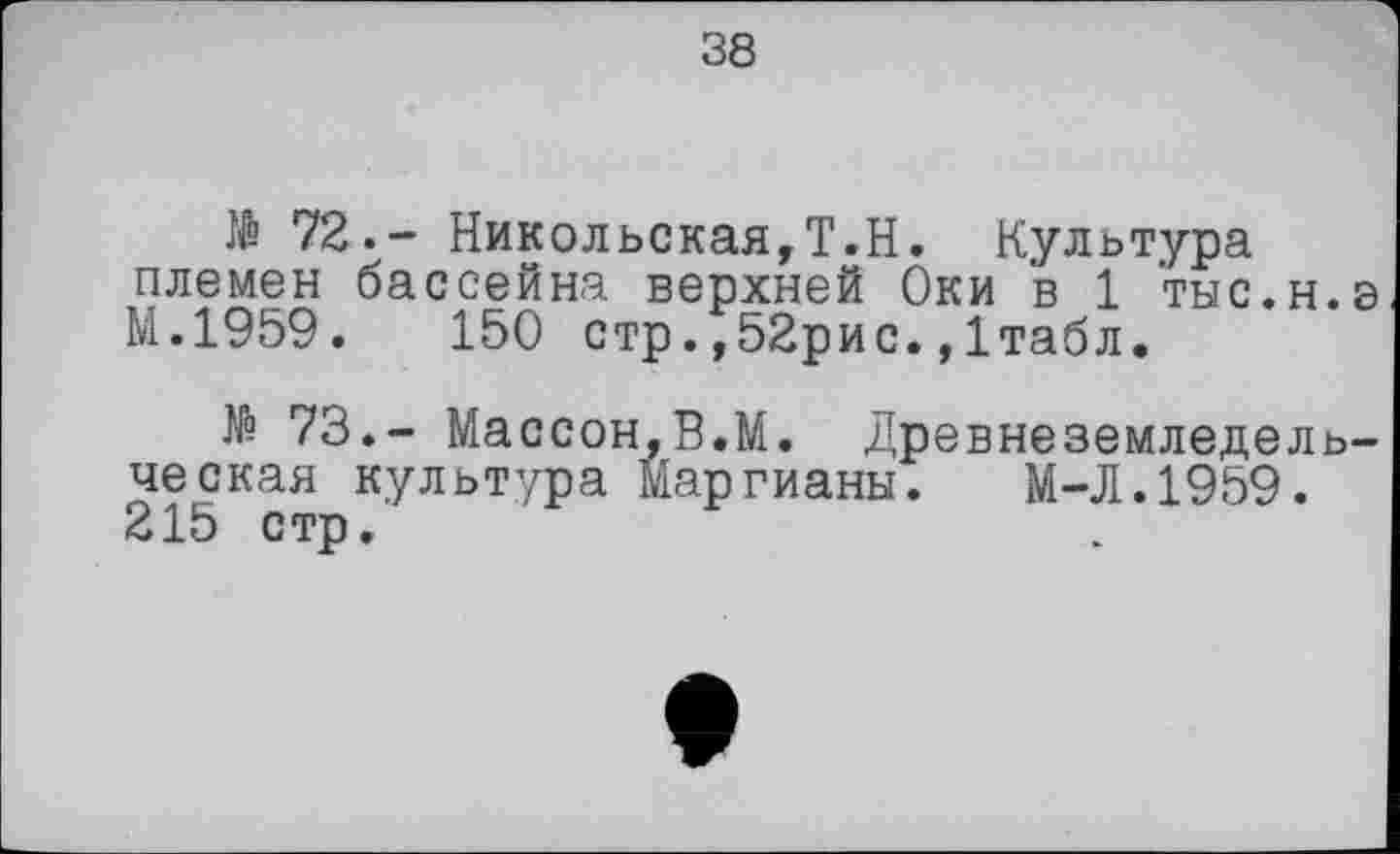 ﻿38
№ 72.- Никольская,Т.Н. Культура племен бассейна верхней Оки в 1 тыс.н.э М.1959.	150 стр.,52рис.,Ітабл.
№ 73.- Массон,В.М. Древнеземледельческая культура Маргианы. М-Л.1959. 215 стр.